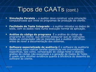 Tipos de CAATs (cont.)
   Simulação Paralela – o auditor deve construir uma simulação
    computarizada que imite os programas de produção do cliente.

   Facilidade de Teste Integrado – o auditor introduz os dados de
    teste, com os dados reais numa execução normal da aplicação.

   Análise do código do programa É a análise do código do
    programa do cliente que permite assegurar que as instruções
    dadas ao computador são as mesmas que o auditor identificou
    antes de rever a documentação dos sistemas.

   Software especializado de auditoria É o software de auditoria
    desenhado para realizar tarefas específicas em circunstâncias
    específicas, tais como, comparação do código fonte e objecto;
    análise do código não-executado e a geração de Dados de Teste.
    É usado para recolher evidência quanto à eficiência do desenho do
    software do cliente.


13/11/12                                                           11
 