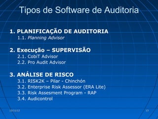 Tipos de Software de Auditoria

1. PLANIFICAÇÃO DE AUDITORIA
      1.1. Planning Advisor

2. Execução – SUPERVISÃO
      2.1. CobiT Advisor
      2.2. Pro Audit Advisor

3. ANÁLISE DE RISCO
      3.1.   RISK2K – Pilar - Chinchón
      3.2.   Enterprise Risk Assessor (ERA Lite)
      3.3.   Risk Assesment Program - RAP
      3.4.   Audicontrol

13/11/12                                           13
 