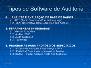Tipos de Software de Auditoria
4.         ANÁLISE E AVALIAÇÃO DE BASE DE DADOS
      4.1 ACL: (Audit Command/Control Language)
      4.2 IDEA: (Interactive Data Extraction and Analisis)

5. FERRAMENTAS INTEGRADAS
      5.1.   Gestor F1 Audisis
      5.2.   Auditor 2000
      5.2.   Audit System 2
      5.3.   TeamMate

6. PROGRAMAS PARA PROPÓSITOS ESPECÍFICOS
      6.1. Sistema de Auditoria e Segurança – SAS
      6.2. Statistical Techniques of Analytical Review
      6.3. DATAS - Digital Analysis Tests And Statistics


13/11/12                                                     14
 