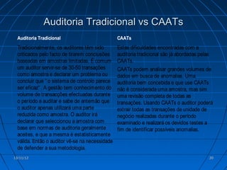 Auditoria Tradicional vs CAATs
  Auditoria Tradicional                          CAATs
  Tradicionalmente, os auditores têm sido        Estas dificuldades encontradas com a
  criticados pelo facto de tirarem conclusões    auditoria tradicional são já abordadas pelas
  baseadas em amostras limitadas. É comum        CAATs.
  um auditor servir-se de 30-50 transações       CAATs podem analisar grandes volumes de
  como amostra e declarar um problema ou         dados em busca de anomalias. Uma
  concluir que “ o sistema de controlo parece    auditoria bem concebida e que use CAATs
  ser eficaz“ . A gestão tem conhecimento do     não é considerada uma amostra, mas sim
  volume de transacções efectuadas durante       uma revisão completa de todas as
  o período a auditar e sabe de antemão que      transações. Usando CAATs o auditor poderá
  o auditor apenas utilizará uma parte           extrair todas as transações da unidade de
  reduzida como amostra. O auditor irá           negócio realizadas durante o período
  declarar que seleccionou a amostra com         examinado e realizará os devidos testes a
  base em normas de auditoria geralmente         fim de identificar possíveis anomalias.
  aceites, e que a mesma é estatisticamente
  válida. Então o auditor vê-se na necessidade
  de defender a sua metodologia.
13/11/12                                                                                   20
 