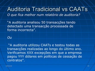 Auditoria Tradicional vs CAATs
  O que fica melhor num relatório de auditoria?

  “A auditoria analisou 50 transacções tendo
  detectado uma transacção processada de
  forma incorrecta”.

  Ou

   “A auditoria utilizou CAATs e testou todas as
  transacções realizadas ao longo do último ano.
  Verificamos XXX excepções em que a empresa
  pagou YYY dólares em políticas de cessação de
  contratos”.
13/11/12                                           21
 
