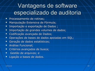 Vantagens de software
           especializado de auditoria
   Processamento de rotinas;
   Manipulação Extensiva de Fórmula;
   Importação e exportação de Dados ;
   Importação de grandes volumes de dados;
   Codificação avançada de Dados;
   Operações de bases de dados apoiadas em SQL;
   Geração de dados estatísticos;
   Análise Funcional;
   Critérios avançados de busca;
    Gestão de arquivos; e
   Ligação a bases de dados.


13/11/12                                           24
 
