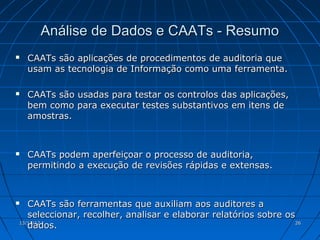 Análise de Dados e CAATs - Resumo
   CAATs são aplicações de procedimentos de auditoria que
    usam as tecnologia de Informação como uma ferramenta.

   CAATs são usadas para testar os controlos das aplicações,
    bem como para executar testes substantivos em itens de
    amostras.



   CAATs podem aperfeiçoar o processo de auditoria,
    permitindo a execução de revisões rápidas e extensas.



  CAATs são ferramentas que auxiliam aos auditores a
   seleccionar, recolher, analisar e elaborar relatórios sobre os
   dados.
13/11/12                                                          26
 