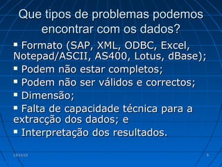Que tipos de problemas podemos
       encontrar com os dados?
 Formato (SAP, XML, ODBC, Excel,
Notepad/ASCII, AS400, Lotus, dBase);
 Podem não estar completos;

 Podem não ser válidos e correctos;

 Dimensão;

 Falta de capacidade técnica para a

extracção dos dados; e
 Interpretação dos resultados.


13/11/12                             5
 