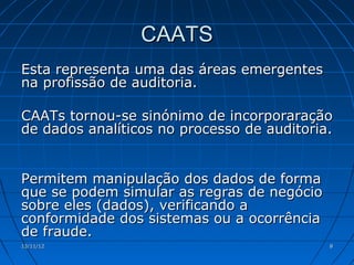 CAATS
Esta representa uma das áreas emergentes
na profissão de auditoria.

CAATs tornou-se sinónimo de incorporaração
de dados analíticos no processo de auditoria.


Permitem manipulação dos dados de forma
que se podem simular as regras de negócio
sobre eles (dados), verificando a
conformidade dos sistemas ou a ocorrência
de fraude.
13/11/12                                    8
 
