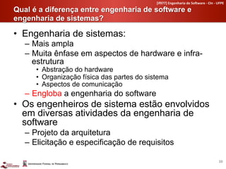 [if977]	
  Engenharia	
  de	
  So4ware	
  -­‐	
  CIn	
  -­‐	
  UFPE	
  

Qual é a diferença entre engenharia de software e
engenharia de sistemas?	
  

•  Engenharia de sistemas:
   –  Mais ampla
   –  Muita ênfase em aspectos de hardware e infra-
      estrutura
      •  Abstração do hardware
      •  Organização física das partes do sistema
      •  Aspectos de comunicação
   –  Engloba a engenharia do software
•  Os engenheiros de sistema estão envolvidos
   em diversas atividades da engenharia de
   software
   –  Projeto da arquitetura
   –  Elicitação e especificação de requisitos

                                                                                                             10	
  
 