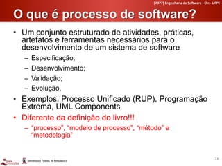 [if977]	
  Engenharia	
  de	
  So4ware	
  -­‐	
  CIn	
  -­‐	
  UFPE	
  


O que é processo de software?	
  
•  Um conjunto estruturado de atividades, práticas,
   artefatos e ferramentas necessários para o
   desenvolvimento de um sistema de software
   –    Especificação;
   –    Desenvolvimento;
   –    Validação;
   –    Evolução.
•  Exemplos: Processo Unificado (RUP), Programação
   Extrema, UML Components
•  Diferente da definição do livro!!!
   –  processo , modelo de processo , método e
      metodologia


                                                                                                         11	
  
 