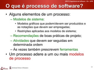 [if977]	
  Engenharia	
  de	
  So4ware	
  -­‐	
  CIn	
  -­‐	
  UFPE	
  


O que é processo de software?	
  
•  Alguns elementos de um processo:
  –  Modelos de sistema:
     •  Modelos gráficos que podem/devem ser produzidos e
        as notações que devem ser empregadas;
     •  Restrições aplicadas aos modelos de sistema;
  –  Recomendações de boas práticas de projeto;
  –  Atividades que devem ser seguidas em
     determinada ordem
  –  Às vezes também prescrevem ferramentas
•  Um processo adere a um ou mais modelos
   de processo
                                                                                                         12	
  
 