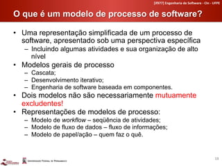 [if977]	
  Engenharia	
  de	
  So4ware	
  -­‐	
  CIn	
  -­‐	
  UFPE	
  


O que é um modelo de processo de software?	
  

•  Uma representação simplificada de um processo de
   software, apresentado sob uma perspectiva específica
   –  Incluindo algumas atividades e sua organização de alto
      nível
•  Modelos gerais de processo
   –  Cascata;
   –  Desenvolvimento iterativo;
   –  Engenharia de software baseada em componentes.
•  Dois modelos não são necessariamente mutuamente
   excludentes!
•  Representações de modelos de processo:
   –  Modelo de workflow – seqüência de atividades;
   –  Modelo de fluxo de dados – fluxo de informações;
   –  Modelo de papel/ação – quem faz o quê.


                                                                                                                 13	
  
 