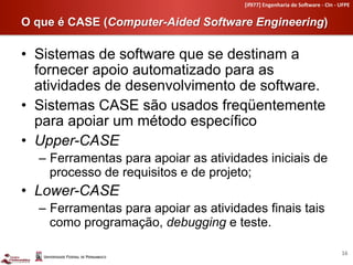 [if977]	
  Engenharia	
  de	
  So4ware	
  -­‐	
  CIn	
  -­‐	
  UFPE	
  


O que é CASE (Computer-Aided Software Engineering)	
  

•  Sistemas de software que se destinam a
   fornecer apoio automatizado para as
   atividades de desenvolvimento de software.
•  Sistemas CASE são usados freqüentemente
   para apoiar um método específico
•  Upper-CASE
   –  Ferramentas para apoiar as atividades iniciais de
      processo de requisitos e de projeto;
•  Lower-CASE
   –  Ferramentas para apoiar as atividades finais tais
      como programação, debugging e teste.

                                                                                                        16	
  
 