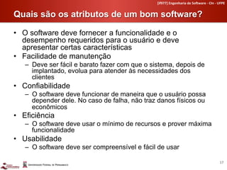 [if977]	
  Engenharia	
  de	
  So4ware	
  -­‐	
  CIn	
  -­‐	
  UFPE	
  


Quais são os atributos de um bom software?	
  

•  O software deve fornecer a funcionalidade e o
   desempenho requeridos para o usuário e deve
   apresentar certas características
•  Facilidade de manutenção
   –  Deve ser fácil e barato fazer com que o sistema, depois de
      implantado, evolua para atender às necessidades dos
      clientes
•  Confiabilidade
   –  O software deve funcionar de maneira que o usuário possa
      depender dele. No caso de falha, não traz danos físicos ou
      econômicos
•  Eficiência
   –  O software deve usar o mínimo de recursos e prover máxima
      funcionalidade
•  Usabilidade
   –  O software deve ser compreensível e fácil de usar

                                                                                                               17	
  
 