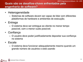 [if977]	
  Engenharia	
  de	
  So4ware	
  -­‐	
  CIn	
  -­‐	
  UFPE	
  

Quais são os desafios-chave enfrentados pela
engenharia de software?	
  

•  Heterogeneidade
   –  Sistemas de software devem ser capaz de lidar com diferentes
      plataformas de hardware e ambientes de execução;
•  Entrega
   –  O sistema deve ser entregue ao cliente no menor tempo
      possível, com o menor custo possível;
•  Confiança
   –  O usuário deve poder justificadamente depositar sua confiança
      no sistema
•  Escala
   –  O sistema deve funcionar adequadamente mesmo quando um
      grande número de usuários o está usando



                                                                                                                 18	
  
 