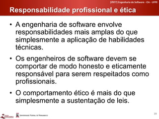 [if977]	
  Engenharia	
  de	
  So4ware	
  -­‐	
  CIn	
  -­‐	
  UFPE	
  


Responsabilidade profissional e ética	
  

•  A engenharia de software envolve
   responsabilidades mais amplas do que
   simplesmente a aplicação de habilidades
   técnicas.
•  Os engenheiros de software devem se
   comportar de modo honesto e eticamente
   responsável para serem respeitados como
   profissionais.
•  O comportamento ético é mais do que
   simplesmente a sustentação de leis.
                                                                                                19	
  
 