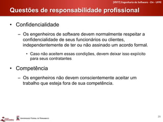 [if977]	
  Engenharia	
  de	
  So4ware	
  -­‐	
  CIn	
  -­‐	
  UFPE	
  


Questões de responsabilidade profissional	
  

•  Confidencialidade
   –  Os engenheiros de software devem normalmente respeitar a
      confidencialidade de seus funcionários ou clientes,
      independentemente de ter ou não assinado um acordo formal.
      •  Caso não aceitem essas condições, devem deixar isso expiícito
         para seus contratantes

•  Competência
   –  Os engenheiros não devem conscientemente aceitar um
      trabalho que esteja fora de sua competência.




                                                                                                                    20	
  
 