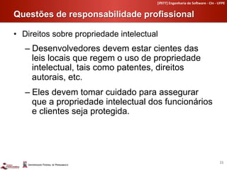 [if977]	
  Engenharia	
  de	
  So4ware	
  -­‐	
  CIn	
  -­‐	
  UFPE	
  


Questões de responsabilidade profissional	
  

•  Direitos sobre propriedade intelectual
   –  Desenvolvedores devem estar cientes das
      leis locais que regem o uso de propriedade
      intelectual, tais como patentes, direitos
      autorais, etc.
   –  Eles devem tomar cuidado para assegurar
      que a propriedade intelectual dos funcionários
      e clientes seja protegida.




                                                                                                        21	
  
 