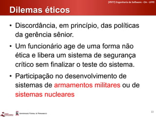 [if977]	
  Engenharia	
  de	
  So4ware	
  -­‐	
  CIn	
  -­‐	
  UFPE	
  


Dilemas éticos	
  
•  Discordância, em princípio, das políticas
   da gerência sênior.
•  Um funcionário age de uma forma não
   ética e libera um sistema de segurança
   crítico sem finalizar o teste do sistema.
•  Participação no desenvolvimento de
   sistemas de armamentos militares ou de
   sistemas nucleares

                                                                                                  22	
  
 