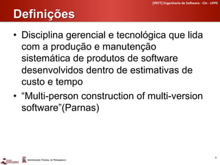[if977]	
  Engenharia	
  de	
  So4ware	
  -­‐	
  CIn	
  -­‐	
  UFPE	
  


Definições	
  
•  Disciplina gerencial e tecnológica que lida
   com a produção e manutenção
   sistemática de produtos de software
   desenvolvidos dentro de estimativas de
   custo e tempo
•  “Multi-person construction of multi-version
   software”(Parnas)



                                                                                                   4	
  
 