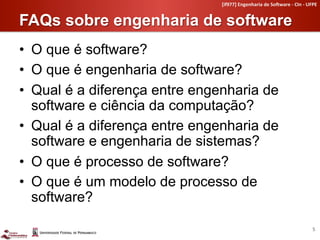 [if977]	
  Engenharia	
  de	
  So4ware	
  -­‐	
  CIn	
  -­‐	
  UFPE	
  


FAQs sobre engenharia de software	
  
•  O que é software?
•  O que é engenharia de software?
•  Qual é a diferença entre engenharia de
   software e ciência da computação?
•  Qual é a diferença entre engenharia de
   software e engenharia de sistemas?
•  O que é processo de software?
•  O que é um modelo de processo de
   software?

                                                                                                  5	
  
 