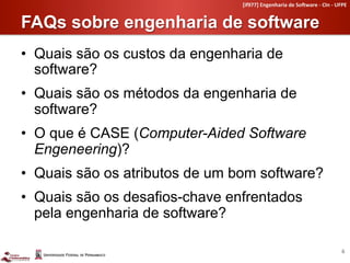 [if977]	
  Engenharia	
  de	
  So4ware	
  -­‐	
  CIn	
  -­‐	
  UFPE	
  


FAQs sobre engenharia de software	
  
•  Quais são os custos da engenharia de
   software?
•  Quais são os métodos da engenharia de
   software?
•  O que é CASE (Computer-Aided Software
   Engeneering)?
•  Quais são os atributos de um bom software?
•  Quais são os desafios-chave enfrentados
   pela engenharia de software?

                                                                                                   6	
  
 