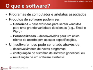 [if977]	
  Engenharia	
  de	
  So4ware	
  -­‐	
  CIn	
  -­‐	
  UFPE	
  


O que é software?	
  
•  Programas de computador e artefatos associados
•  Produtos de software podem ser:
  –  Genéricos – desenvolvidos para serem vendidos
     para uma grande variedade de clientes (e.g., Excel e
     Word)
  –  Personalizados – desenvolvidos para um único
     cliente de acordo com as suas especificações.
•  Um software novo pode ser criado através de
  –  desenvolvimento de novos programas;
  –  configuração de sistemas de software genéricos; ou
  –  reutilização de um software existente.

                                                                                                           7	
  
 