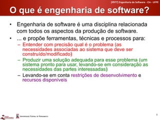 [if977]	
  Engenharia	
  de	
  So4ware	
  -­‐	
  CIn	
  -­‐	
  UFPE	
  


O que é engenharia de software?	
  
•  Engenharia de software é uma disciplina relacionada
   com todos os aspectos da produção de software.
•  ... e propõe ferramentas, técnicas e processos para:
   –  Entender com precisão qual é o problema (as
      necessidades associadas ao sistema que deve ser
      construído/modificado)‫‏‬
   –  Produzir uma solução adequada para esse problema (um
      sistema pronto para usar, levando-se em consideração as
      necessidades das partes interessadas)‫‏‬
   –  Levando-se em conta restrições de desenvolvimento e
      recursos disponíveis




                                                                                                              8	
  
 
