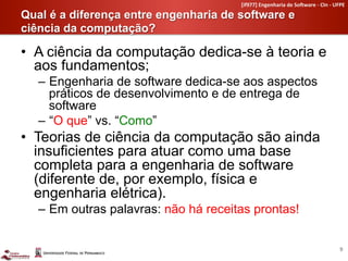 [if977]	
  Engenharia	
  de	
  So4ware	
  -­‐	
  CIn	
  -­‐	
  UFPE	
  

Qual é a diferença entre engenharia de software e
ciência da computação?	
  

•  A ciência da computação dedica-se à teoria e
   aos fundamentos;
   –  Engenharia de software dedica-se aos aspectos
      práticos de desenvolvimento e de entrega de
      software
   –  O que vs. Como
•  Teorias de ciência da computação são ainda
   insuficientes para atuar como uma base
   completa para a engenharia de software
   (diferente de, por exemplo, física e
   engenharia elétrica).
   –  Em outras palavras: não há receitas prontas!


                                                                                                         9	
  
 