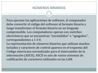 NÚMEROS BINARIOS


Para ejecutar las aplicaciones de software, el computador
debe convertir el código del software al formato binario y
luego transformar el formato binario en un lenguaje
comprensible. Los computadores operan con switches
electrónicos que se encuentran "encendidos" o "apagados",
correspondientes a 1 ó 0.
La representación de números binarios que utilizan muchos
teclados y caracteres de control aparece en el esquema del
Código americano normalizado para el intercambio de la
información (ASCII). ASCII es uno de varios sistemas de
codificación de caracteres utilizados en las LAN.
 