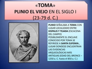 «TOMA»
PLINIO EL VIEJO EN EL SIGLO I
(23-79 d. C.)
PLINIO SEÑALABA A TOMA CON
LUGAR LOCALIZADO ENTRE
HISPALIS Y TEJADA (ESCACENA
DEL CAMPO)
POSIBLEMENTE EL ENCLAVE
CONOCIDO POR TOMA SE
REFIRIESE A SANTA EUFEMIA.,
LUGAR DONDESE ENCUENTRAN
LAS EVIDENCIAS
ARQUEOLÓGICAS MÁS
ANTIGUAS (EDAD DEL BRONCE –
1250 a. C. hasta el 850 a. C.)

 