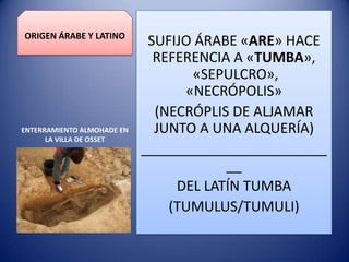ORIGEN ÁRABE Y LATINO

ENTERRAMIENTO ALMOHADE EN
LA VILLA DE OSSET

SUFIJO ÁRABE «ARE» HACE
REFERENCIA A «TUMBA»,
«SEPULCRO»,
«NECRÓPOLIS»
(NECRÓPLIS DE ALJAMAR
JUNTO A UNA ALQUERÍA)
________________________
__
DEL LATÍN TUMBA
(TUMULUS/TUMULI)

 