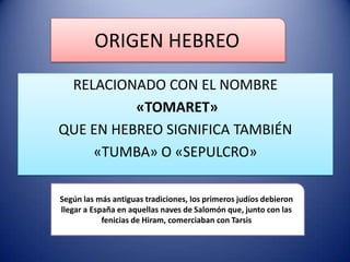 ORIGEN HEBREO
RELACIONADO CON EL NOMBRE
«TOMARET»
QUE EN HEBREO SIGNIFICA TAMBIÉN
«TUMBA» O «SEPULCRO»
Según las más antiguas tradiciones, los primeros judíos debieron
llegar a España en aquellas naves de Salomón que, junto con las
fenicias de Hiram, comerciaban con Tarsis

 
