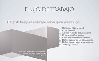 FLUJO DE TRABAJO
• El   ﬂujo de trabajo es similar para ambas aplicaciones. Incluye:
                                                       1.   Planeación (lápiz y papel)
                                                       2.   Crear Artwork
                                                       3.   Agregar recursos a Flash Catalyst
                                                       4.   Crear y modiﬁcar páginas
                                                       5.   Crear componentes interactivos
                                                       6.   Deﬁnir estados de los componentes
                                                       7.   Deﬁnir interacciones y transiciones
                                                       8.   Testear y publicar


               Seguir un ﬂujo de trabajo consistente
                   permite llevar de mejor forma la
                       administración de proyectos.
 