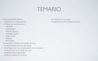 TEMARIO
4.Componentes básicos                            • Trabajando con texto
  • Qué es un componente                         • Optimización del trabajo de arte
  • Tipos de componentes:
    • Button
    • Checkbox
    • Radio Button
    • Toogle Button
    • Text Input
    • Slider
    • Scrollbar
5.Creación y edición de trabajo de arte
  • Herramientas básicas de dibujo
  • Conﬁguración de propiedades de los objetos
  • Importación de trabajo de arte
  • Edición desde Illustrator
  • Edición desde Photoshop
 