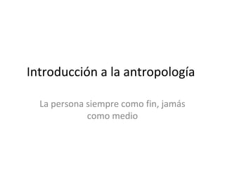 Introducción a la antropología
La persona siempre como fin, jamás
como medio
 