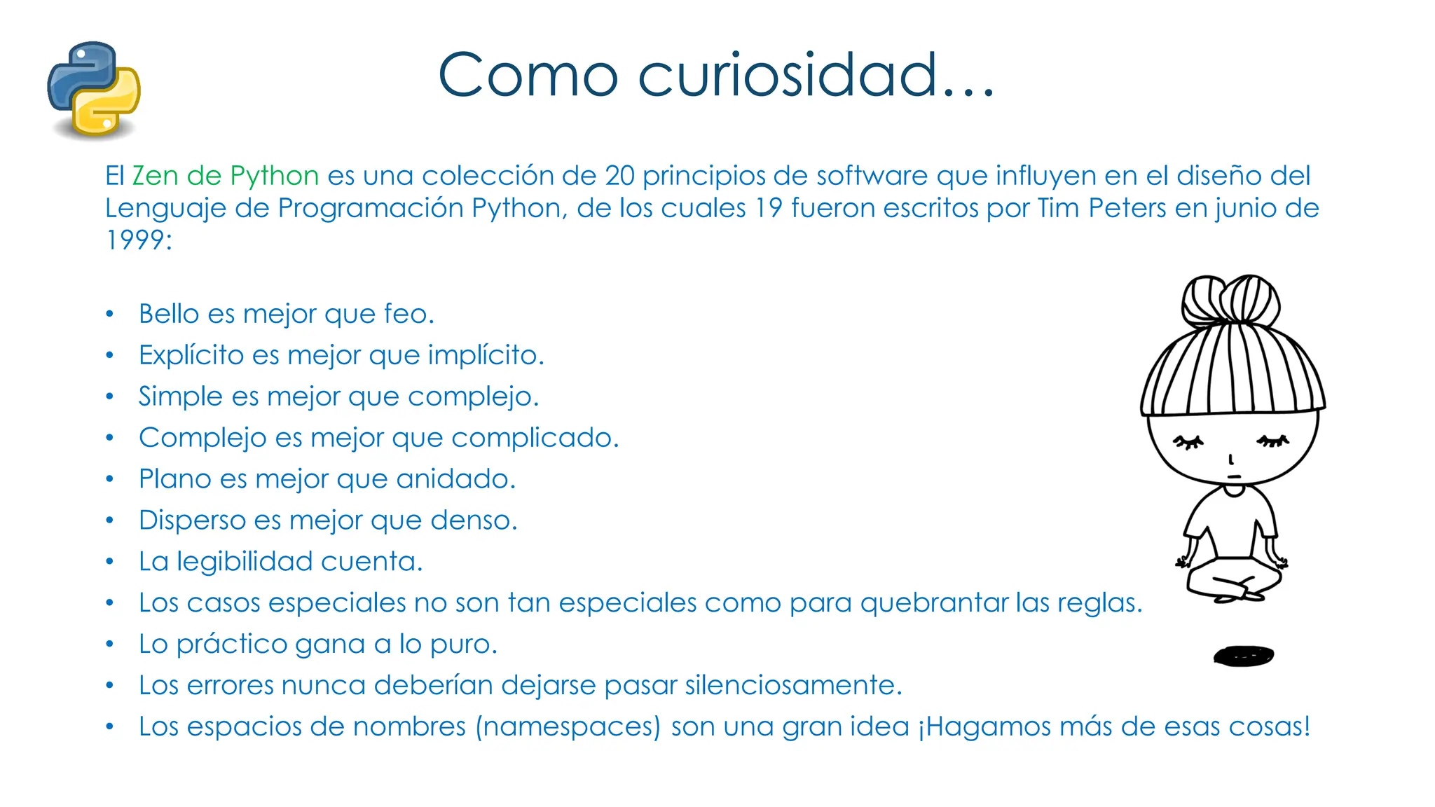Como curiosidad…
El Zen de Python es una colección de 20 principios de software que influyen en el diseño del
Lenguaje de Programación Python, de los cuales 19 fueron escritos por Tim Peters en junio de
1999:
• Bello es mejor que feo.
• Explícito es mejor que implícito.
• Simple es mejor que complejo.
• Complejo es mejor que complicado.
• Plano es mejor que anidado.
• Disperso es mejor que denso.
• La legibilidad cuenta.
• Los casos especiales no son tan especiales como para quebrantar las reglas.
• Lo práctico gana a lo puro.
• Los errores nunca deberían dejarse pasar silenciosamente.
• Los espacios de nombres (namespaces) son una gran idea ¡Hagamos más de esas cosas!
 