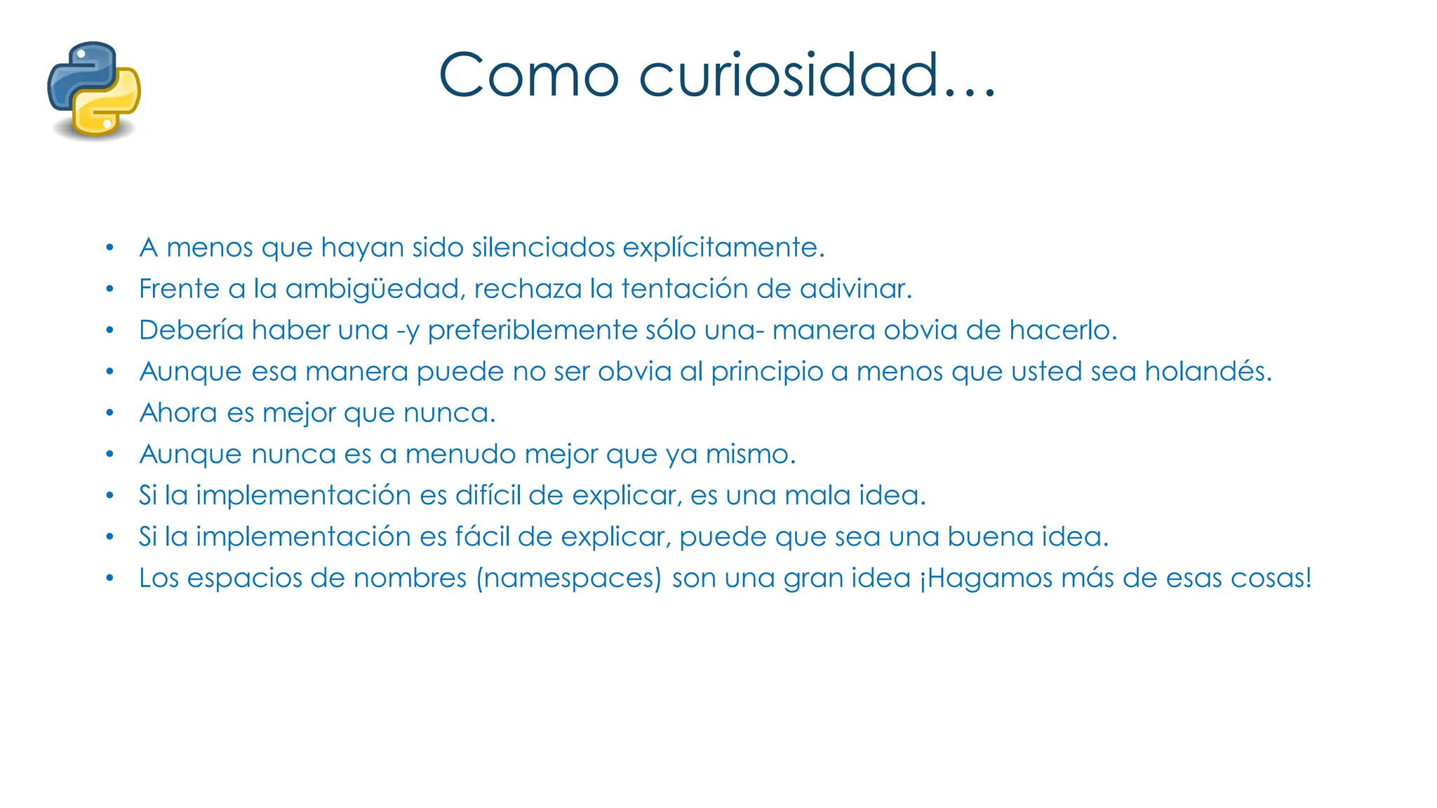 Como curiosidad…
• A menos que hayan sido silenciados explícitamente.
• Frente a la ambigüedad, rechaza la tentación de adivinar.
• Debería haber una -y preferiblemente sólo una- manera obvia de hacerlo.
• Aunque esa manera puede no ser obvia al principio a menos que usted sea holandés.
• Ahora es mejor que nunca.
• Aunque nunca es a menudo mejor que ya mismo.
• Si la implementación es difícil de explicar, es una mala idea.
• Si la implementación es fácil de explicar, puede que sea una buena idea.
• Los espacios de nombres (namespaces) son una gran idea ¡Hagamos más de esas cosas!
 