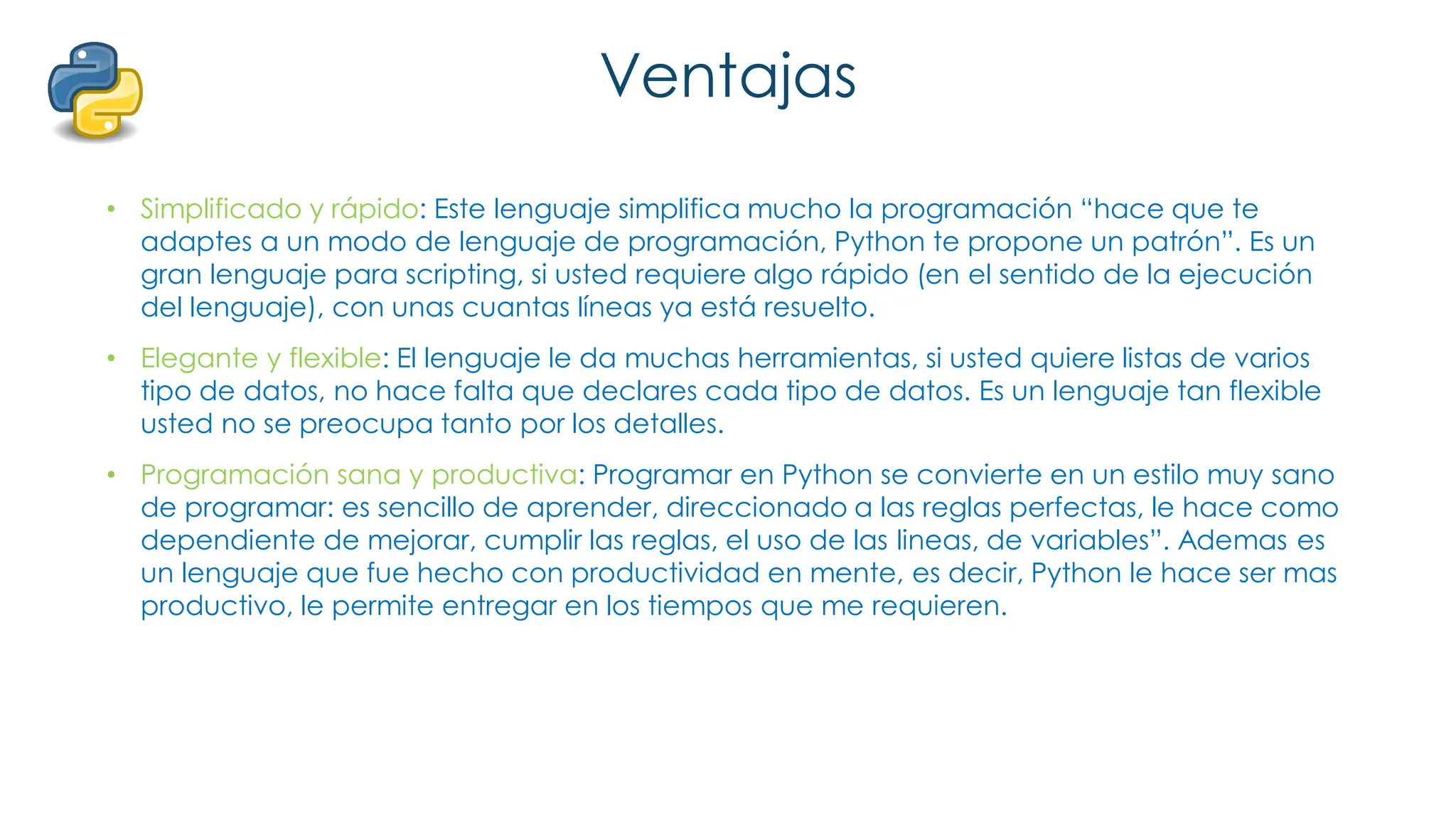 Ventajas
• Simplificado y rápido: Este lenguaje simplifica mucho la programación “hace que te
adaptes a un modo de lenguaje de programación, Python te propone un patrón”. Es un
gran lenguaje para scripting, si usted requiere algo rápido (en el sentido de la ejecución
del lenguaje), con unas cuantas líneas ya está resuelto.
• Elegante y flexible: El lenguaje le da muchas herramientas, si usted quiere listas de varios
tipo de datos, no hace falta que declares cada tipo de datos. Es un lenguaje tan flexible
usted no se preocupa tanto por los detalles.
• Programación sana y productiva: Programar en Python se convierte en un estilo muy sano
de programar: es sencillo de aprender, direccionado a las reglas perfectas, le hace como
dependiente de mejorar, cumplir las reglas, el uso de las lineas, de variables”. Ademas es
un lenguaje que fue hecho con productividad en mente, es decir, Python le hace ser mas
productivo, le permite entregar en los tiempos que me requieren.
 