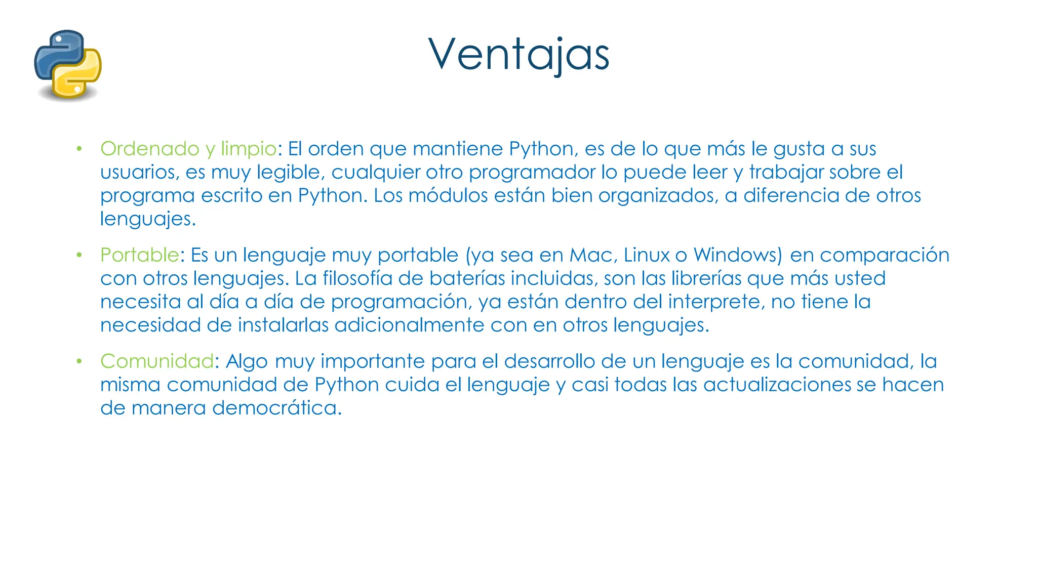 Ventajas
• Ordenado y limpio: El orden que mantiene Python, es de lo que más le gusta a sus
usuarios, es muy legible, cualquier otro programador lo puede leer y trabajar sobre el
programa escrito en Python. Los módulos están bien organizados, a diferencia de otros
lenguajes.
• Portable: Es un lenguaje muy portable (ya sea en Mac, Linux o Windows) en comparación
con otros lenguajes. La filosofía de baterías incluidas, son las librerías que más usted
necesita al día a día de programación, ya están dentro del interprete, no tiene la
necesidad de instalarlas adicionalmente con en otros lenguajes.
• Comunidad: Algo muy importante para el desarrollo de un lenguaje es la comunidad, la
misma comunidad de Python cuida el lenguaje y casi todas las actualizaciones se hacen
de manera democrática.
 