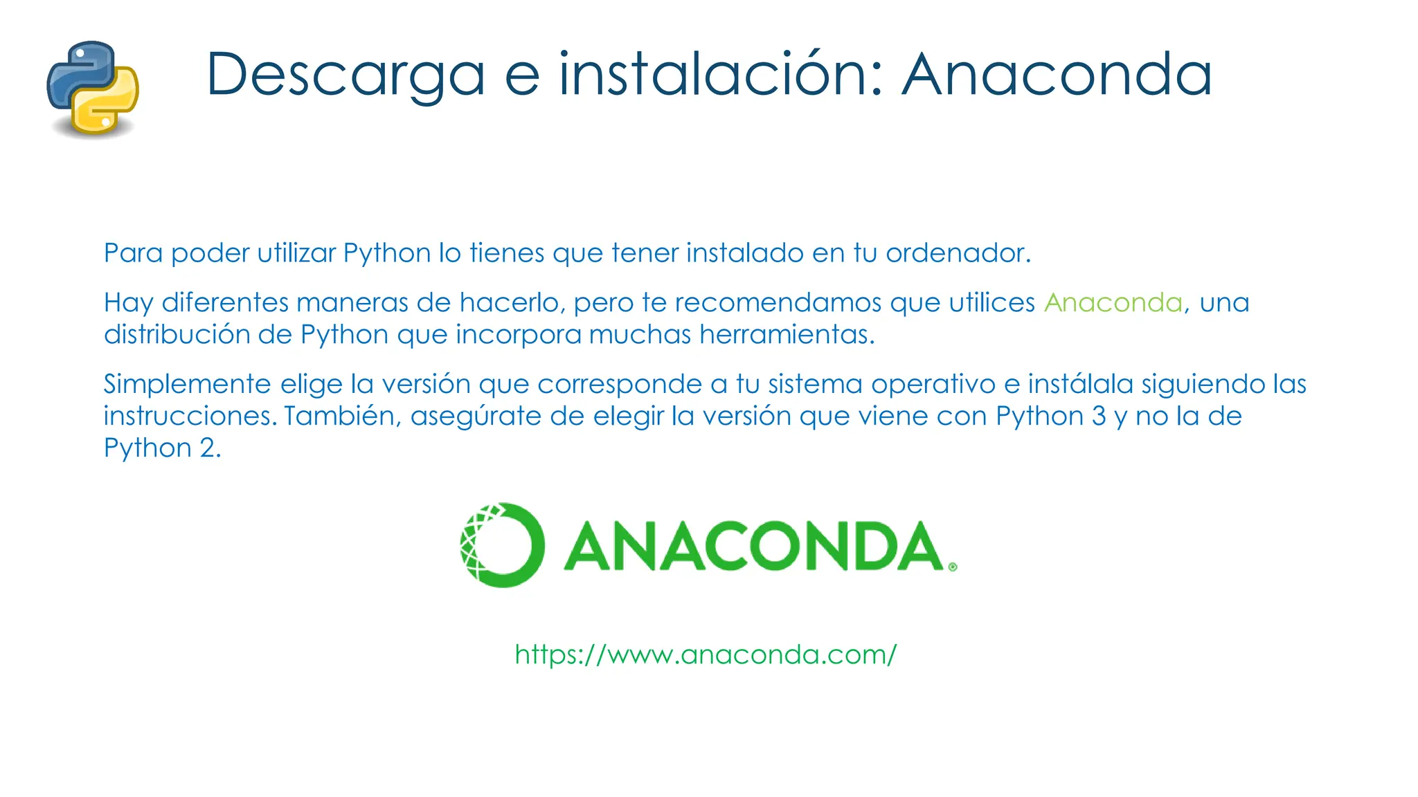 Descarga e instalación: Anaconda
Para poder utilizar Python lo tienes que tener instalado en tu ordenador.
Hay diferentes maneras de hacerlo, pero te recomendamos que utilices Anaconda, una
distribución de Python que incorpora muchas herramientas.
Simplemente elige la versión que corresponde a tu sistema operativo e instálala siguiendo las
instrucciones. También, asegúrate de elegir la versión que viene con Python 3 y no la de
Python 2.
https://www.anaconda.com/
 