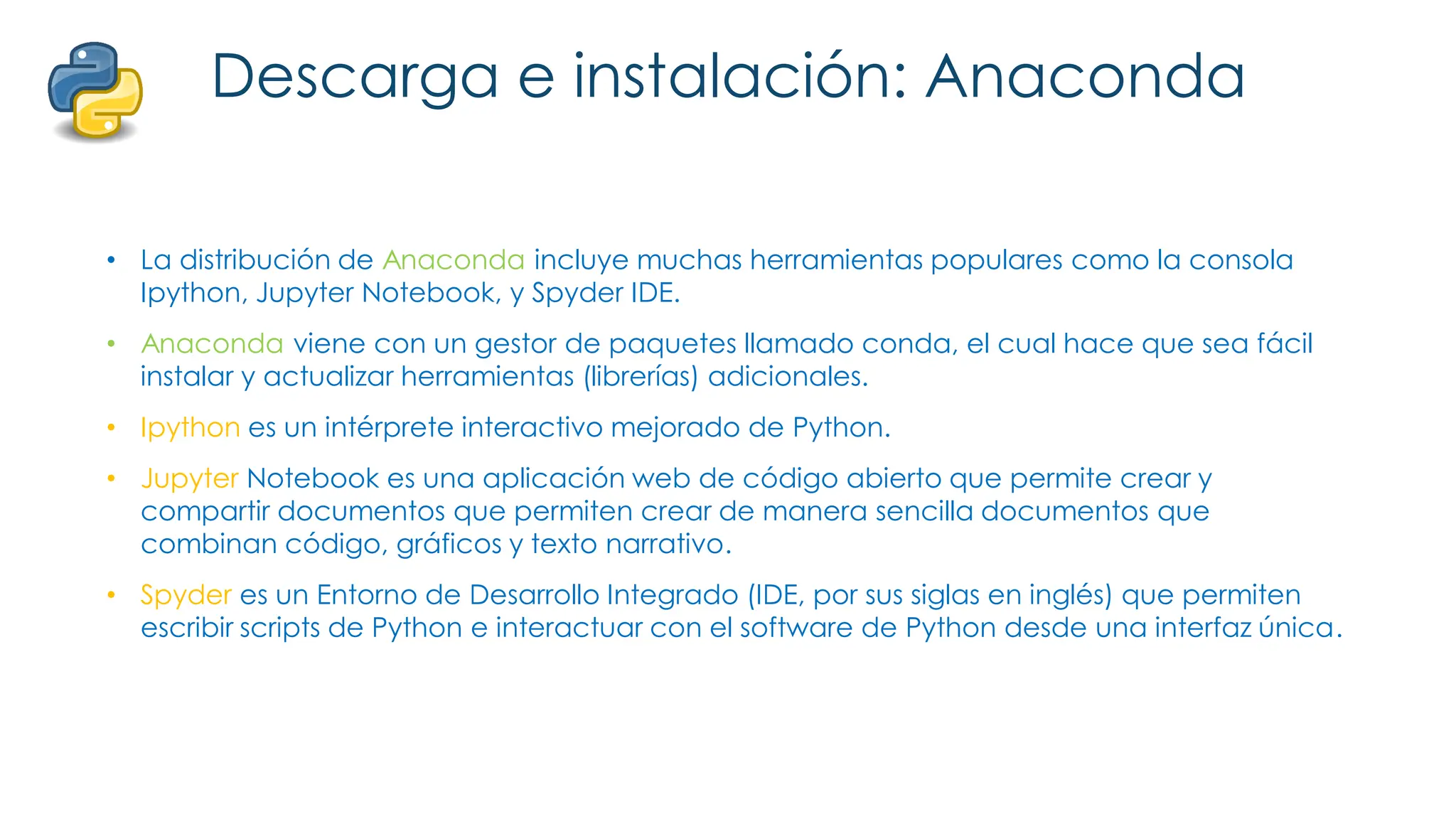 Descarga e instalación: Anaconda
• La distribución de Anaconda incluye muchas herramientas populares como la consola
Ipython, Jupyter Notebook, y Spyder IDE.
• Anaconda viene con un gestor de paquetes llamado conda, el cual hace que sea fácil
instalar y actualizar herramientas (librerías) adicionales.
• Ipython es un intérprete interactivo mejorado de Python.
• Jupyter Notebook es una aplicación web de código abierto que permite crear y
compartir documentos que permiten crear de manera sencilla documentos que
combinan código, gráficos y texto narrativo.
• Spyder es un Entorno de Desarrollo Integrado (IDE, por sus siglas en inglés) que permiten
escribir scripts de Python e interactuar con el software de Python desde una interfaz única.
 