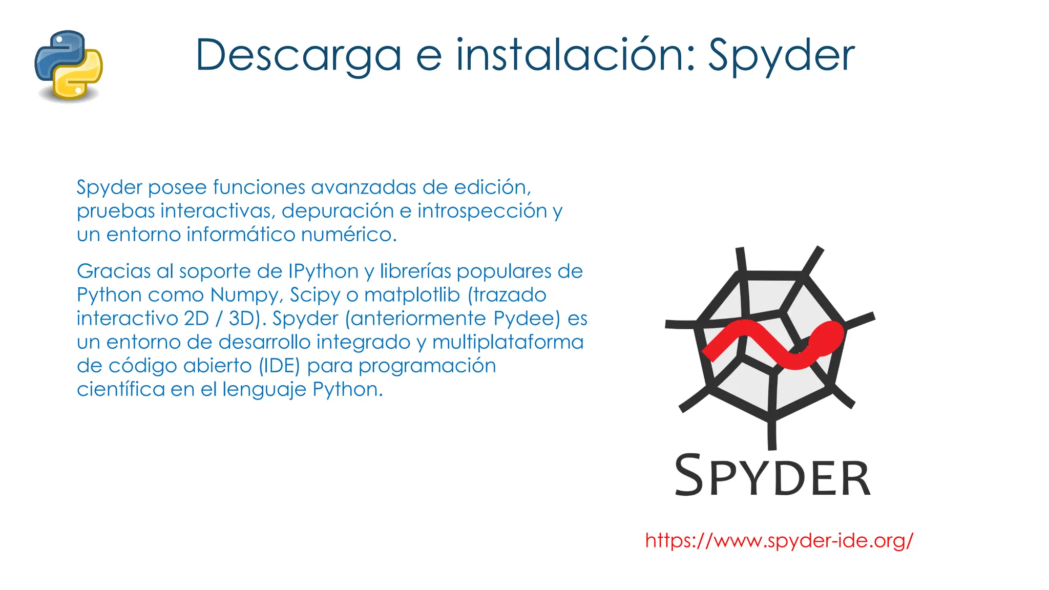 Descarga e instalación: Spyder
Spyder posee funciones avanzadas de edición,
pruebas interactivas, depuración e introspección y
un entorno informático numérico.
Gracias al soporte de IPython y librerías populares de
Python como Numpy, Scipy o matplotlib (trazado
interactivo 2D / 3D). Spyder (anteriormente Pydee) es
un entorno de desarrollo integrado y multiplataforma
de código abierto (IDE) para programación
científica en el lenguaje Python.
https://www.spyder-ide.org/
 