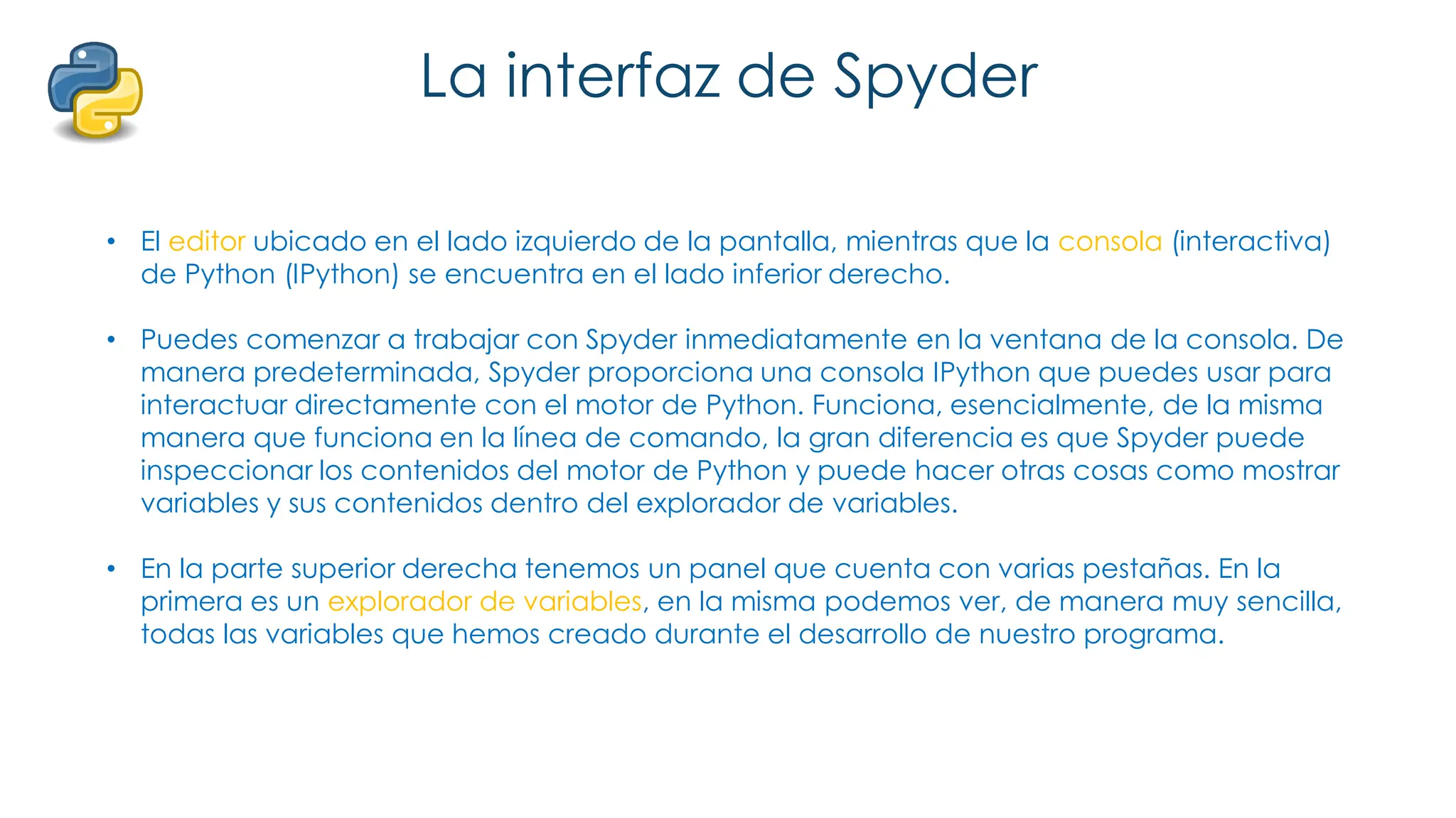 La interfaz de Spyder
• El editor ubicado en el lado izquierdo de la pantalla, mientras que la consola (interactiva)
de Python (IPython) se encuentra en el lado inferior derecho.
• Puedes comenzar a trabajar con Spyder inmediatamente en la ventana de la consola. De
manera predeterminada, Spyder proporciona una consola IPython que puedes usar para
interactuar directamente con el motor de Python. Funciona, esencialmente, de la misma
manera que funciona en la línea de comando, la gran diferencia es que Spyder puede
inspeccionar los contenidos del motor de Python y puede hacer otras cosas como mostrar
variables y sus contenidos dentro del explorador de variables.
• En la parte superior derecha tenemos un panel que cuenta con varias pestañas. En la
primera es un explorador de variables, en la misma podemos ver, de manera muy sencilla,
todas las variables que hemos creado durante el desarrollo de nuestro programa.
 