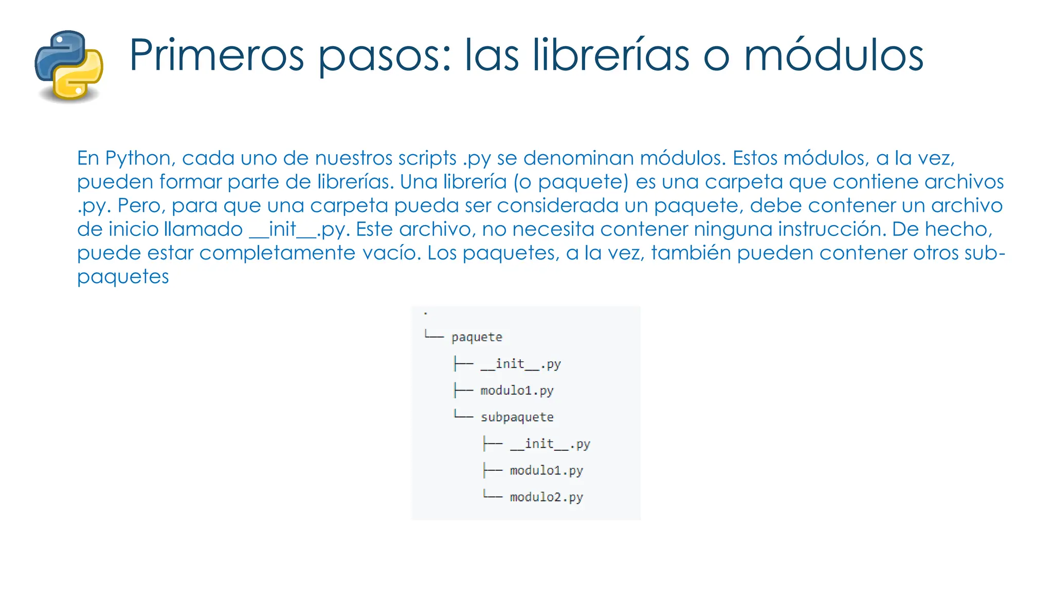 Primeros pasos: las librerías o módulos
En Python, cada uno de nuestros scripts .py se denominan módulos. Estos módulos, a la vez,
pueden formar parte de librerías. Una librería (o paquete) es una carpeta que contiene archivos
.py. Pero, para que una carpeta pueda ser considerada un paquete, debe contener un archivo
de inicio llamado __init__.py. Este archivo, no necesita contener ninguna instrucción. De hecho,
puede estar completamente vacío. Los paquetes, a la vez, también pueden contener otros sub-
paquetes
 