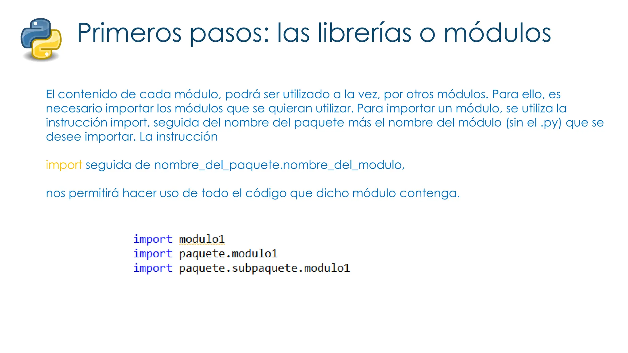 Primeros pasos: las librerías o módulos
El contenido de cada módulo, podrá ser utilizado a la vez, por otros módulos. Para ello, es
necesario importar los módulos que se quieran utilizar. Para importar un módulo, se utiliza la
instrucción import, seguida del nombre del paquete más el nombre del módulo (sin el .py) que se
desee importar. La instrucción
import seguida de nombre_del_paquete.nombre_del_modulo,
nos permitirá hacer uso de todo el código que dicho módulo contenga.
 