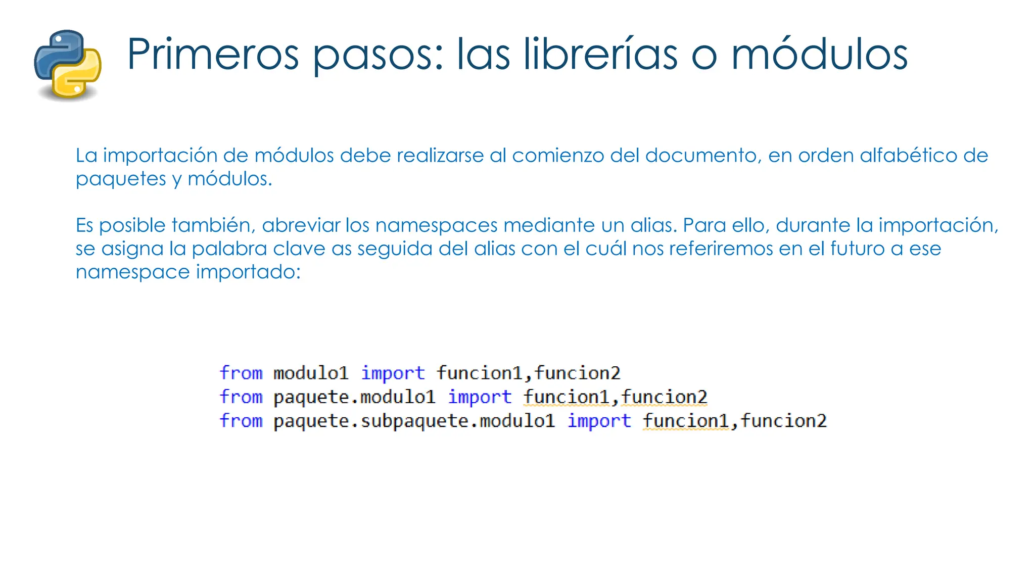 Primeros pasos: las librerías o módulos
La importación de módulos debe realizarse al comienzo del documento, en orden alfabético de
paquetes y módulos.
Es posible también, abreviar los namespaces mediante un alias. Para ello, durante la importación,
se asigna la palabra clave as seguida del alias con el cuál nos referiremos en el futuro a ese
namespace importado:
 