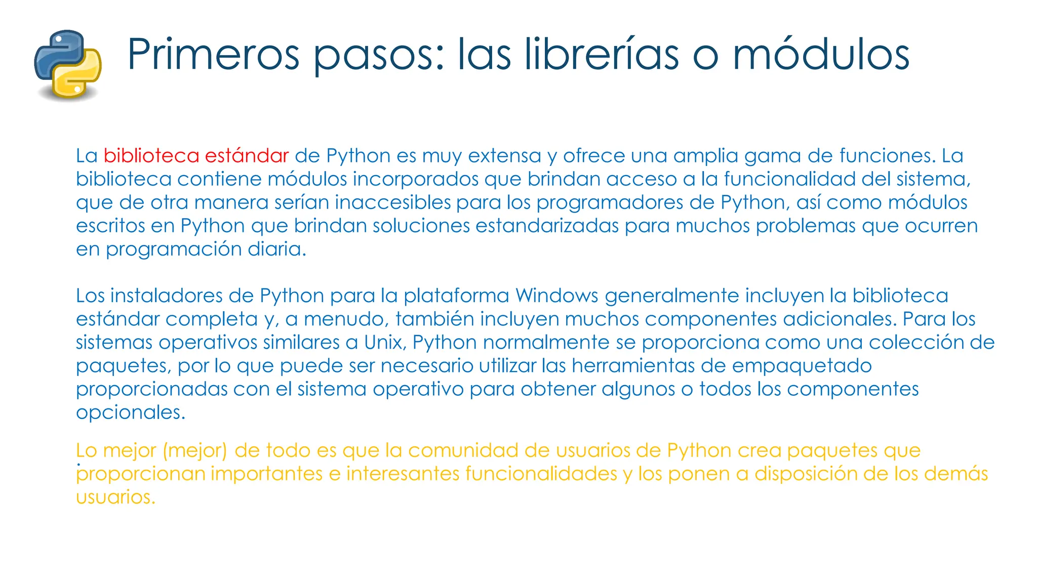 Primeros pasos: las librerías o módulos
La biblioteca estándar de Python es muy extensa y ofrece una amplia gama de funciones. La
biblioteca contiene módulos incorporados que brindan acceso a la funcionalidad del sistema,
que de otra manera serían inaccesibles para los programadores de Python, así como módulos
escritos en Python que brindan soluciones estandarizadas para muchos problemas que ocurren
en programación diaria.
Los instaladores de Python para la plataforma Windows generalmente incluyen la biblioteca
estándar completa y, a menudo, también incluyen muchos componentes adicionales. Para los
sistemas operativos similares a Unix, Python normalmente se proporciona como una colección de
paquetes, por lo que puede ser necesario utilizar las herramientas de empaquetado
proporcionadas con el sistema operativo para obtener algunos o todos los componentes
opcionales.
.
Lo mejor (mejor) de todo es que la comunidad de usuarios de Python crea paquetes que
proporcionan importantes e interesantes funcionalidades y los ponen a disposición de los demás
usuarios.
 