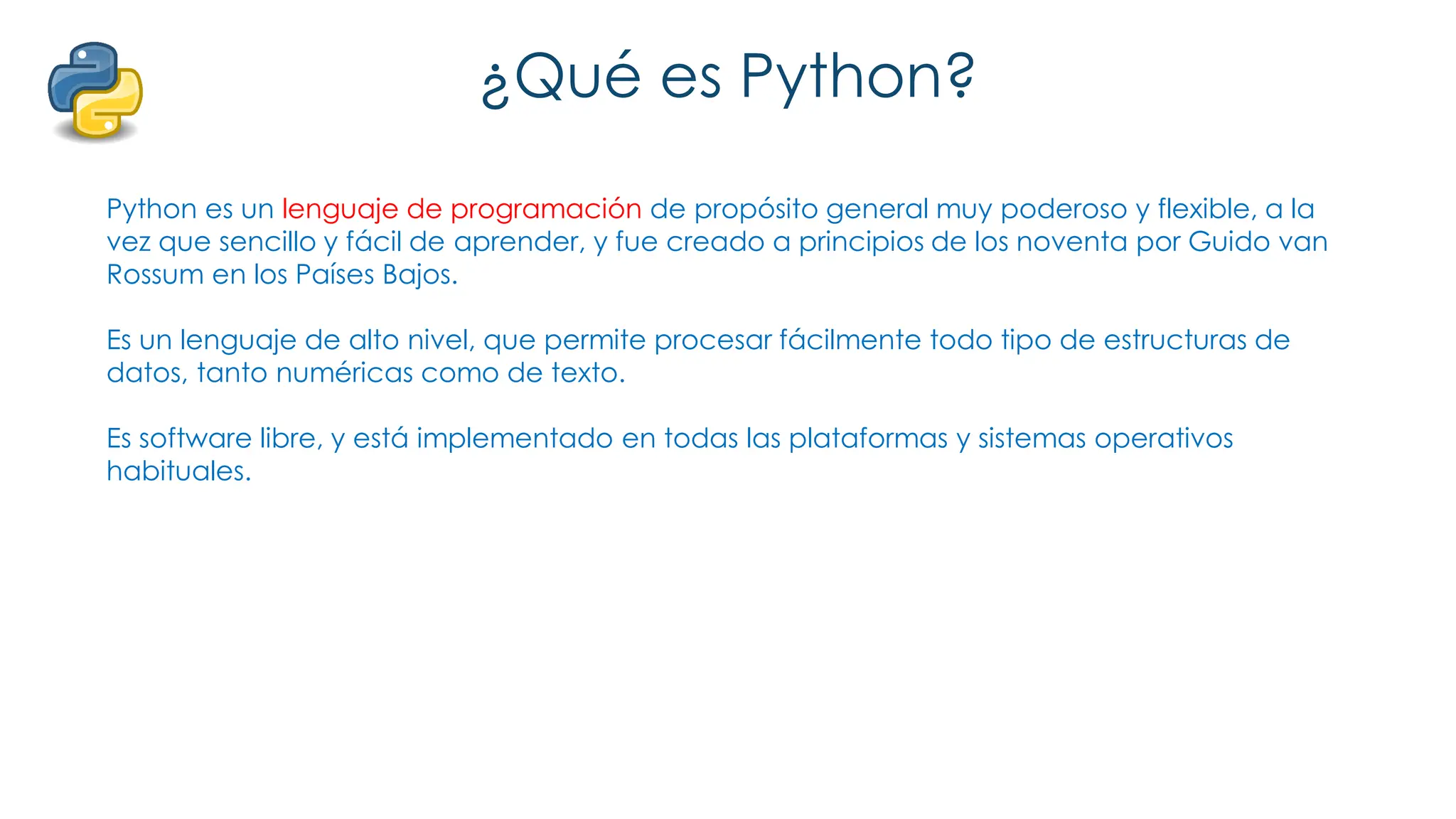 ¿Qué es Python?
Python es un lenguaje de programación de propósito general muy poderoso y flexible, a la
vez que sencillo y fácil de aprender, y fue creado a principios de los noventa por Guido van
Rossum en los Países Bajos.
Es un lenguaje de alto nivel, que permite procesar fácilmente todo tipo de estructuras de
datos, tanto numéricas como de texto.
Es software libre, y está implementado en todas las plataformas y sistemas operativos
habituales.
 