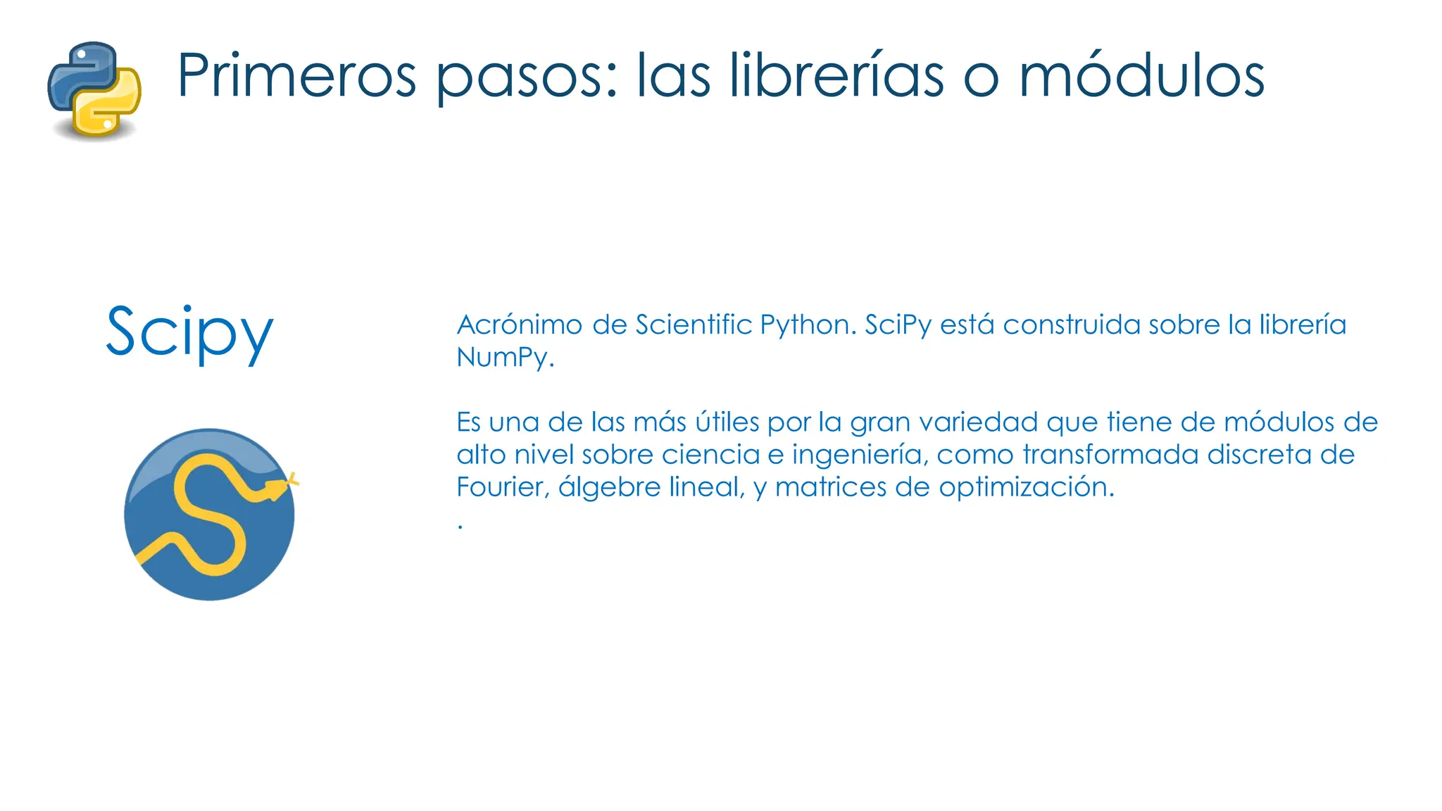 Scipy
Primeros pasos: las librerías o módulos
Acrónimo de Scientific Python. SciPy está construida sobre la librería
NumPy.
Es una de las más útiles por la gran variedad que tiene de módulos de
alto nivel sobre ciencia e ingeniería, como transformada discreta de
Fourier, álgebre lineal, y matrices de optimización.
.
 