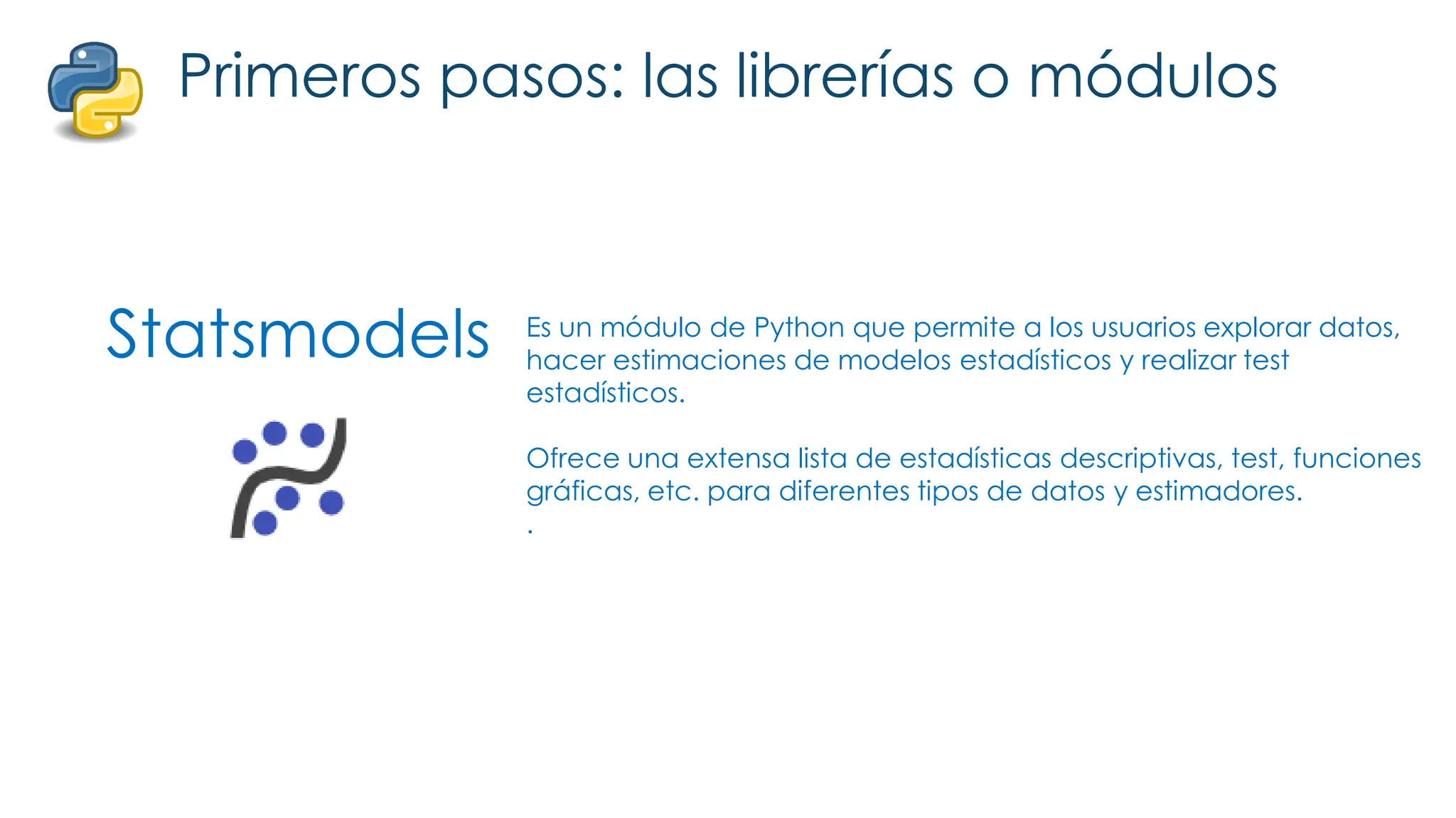 Statsmodels
Primeros pasos: las librerías o módulos
Es un módulo de Python que permite a los usuarios explorar datos,
hacer estimaciones de modelos estadísticos y realizar test
estadísticos.
Ofrece una extensa lista de estadísticas descriptivas, test, funciones
gráficas, etc. para diferentes tipos de datos y estimadores.
.
 