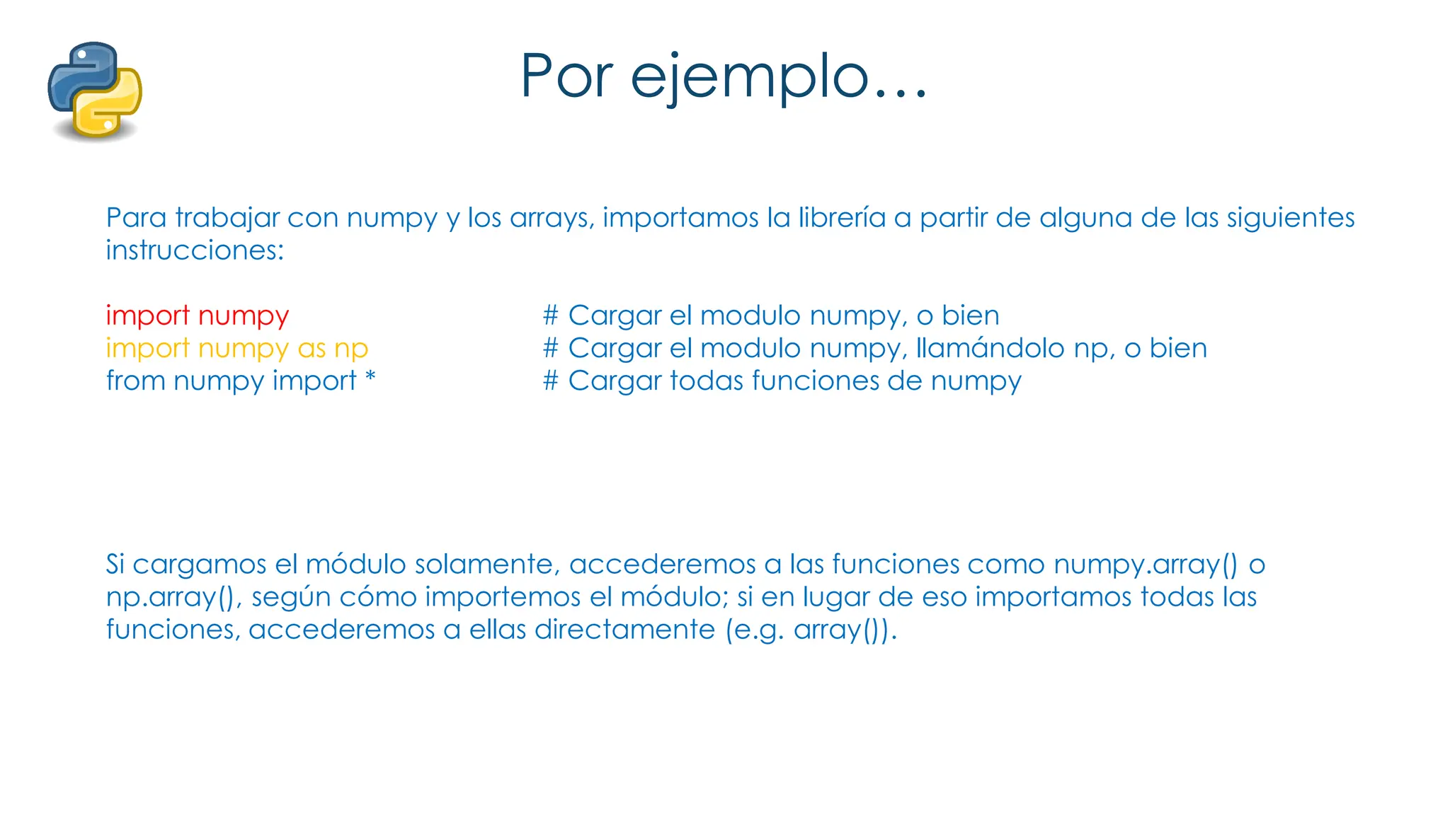 Por ejemplo…
Para trabajar con numpy y los arrays, importamos la librería a partir de alguna de las siguientes
instrucciones:
import numpy # Cargar el modulo numpy, o bien
import numpy as np # Cargar el modulo numpy, llamándolo np, o bien
from numpy import * # Cargar todas funciones de numpy
Si cargamos el módulo solamente, accederemos a las funciones como numpy.array() o
np.array(), según cómo importemos el módulo; si en lugar de eso importamos todas las
funciones, accederemos a ellas directamente (e.g. array()).
 