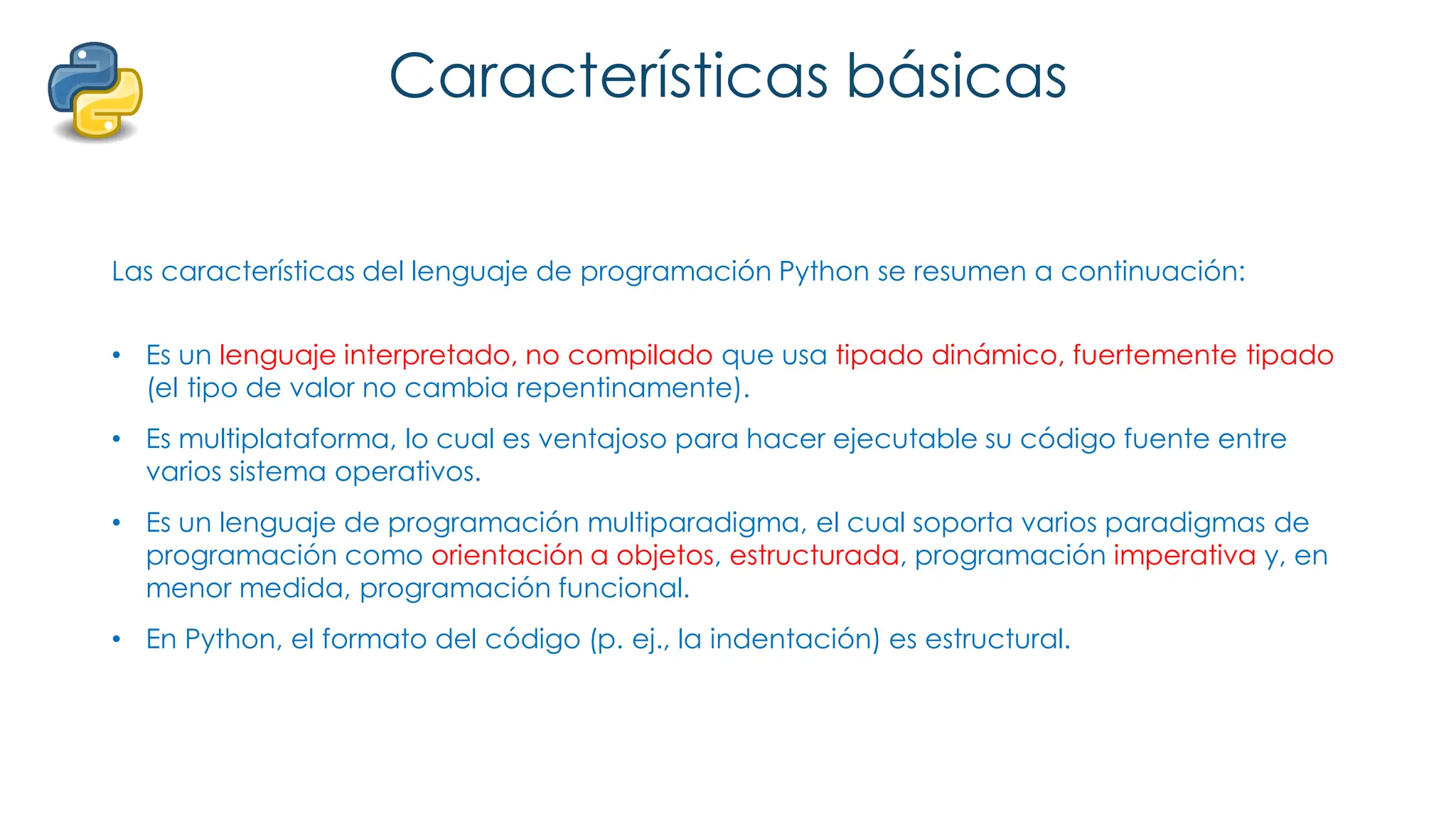 Características básicas
Las características del lenguaje de programación Python se resumen a continuación:
• Es un lenguaje interpretado, no compilado que usa tipado dinámico, fuertemente tipado
(el tipo de valor no cambia repentinamente).
• Es multiplataforma, lo cual es ventajoso para hacer ejecutable su código fuente entre
varios sistema operativos.
• Es un lenguaje de programación multiparadigma, el cual soporta varios paradigmas de
programación como orientación a objetos, estructurada, programación imperativa y, en
menor medida, programación funcional.
• En Python, el formato del código (p. ej., la indentación) es estructural.
 